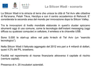 La Silicon Wadi è la striscia di terra che unisce la città di Tel Aviv alle cittadine
di Ra’anana, Petah Tikva, Herzliya e con il centro accademico di Rehovot. E’
considerata la seconda area del mondo per innovazione dopo la Silicon Valley.
Tra le innovazioni di livello mondiale elaborate in quest’o cluster spiccano
strumenti oggi di uso comune, come la tecnologia dell’instant messaging (oggi
diffusa su qualsiasi computer) e cellulare, il wireless e le chiavette USB.
Sono 5.000 le start-up attive nel polo hi-tech di Tel Aviv (un “esercito
tecnologico”).
Nella Silicon Wadi il fatturato aggregato del 2012 era pari a 4 miliardi di dollari,
quasi il 2% del PIL israeliano.
Facilità nel reperimento di risorse finanziarie attraverso il capitale di rischio
(venture capital).
Presenza di n. 25 incubatori aziendali.
La Silicon Wadi - scenario
 