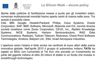 Spinte dalle politiche di facilitazione messe a punto per gli investitori esteri,
numerose multinazionali mondiali hanno aperto centri di ricerca nella zona. Tra
queste è possibile citare:
Intel, IBM, Google, Hewlett-Packard, Philips, Cisco Systems, Oracle
Corporation, SAP, BMC Software, Microsoft, Motorola and CA, nonché diverse
società israeliane come Zoran Corporation, CEVA, Inc., Aladdin Knowledge
Systems, NICE Systems, Horizon Semiconductors, RAD Data
Communications, Radware, Tadiran Telecom, Radvision, Check Point Software
Technologies, Amdocs, Babylon Ltd., Elbit, Israel Aerospace Industries.
L’apertura verso l’estero è forte anche nei confronti di nuovi attori della scena
innovativa globale. Nell’aprile 2013 il gruppo di automotive indiano TATA ha
siglato un MOU con l’università di Tel Aviv che prevede un investimento da
parte del gigante indiano di oltre 20 milioni di dollari in un fondo che investa in
breakthrough technologies.
La Silicon Wadi – alcune policy
 