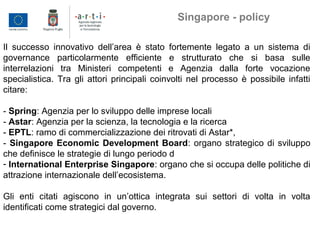 Il successo innovativo dell’area è stato fortemente legato a un sistema di
governance particolarmente efficiente e strutturato che si basa sulle
interrelazioni tra Ministeri competenti e Agenzia dalla forte vocazione
specialistica. Tra gli attori principali coinvolti nel processo è possibile infatti
citare:
- Spring: Agenzia per lo sviluppo delle imprese locali
- Astar: Agenzia per la scienza, la tecnologia e la ricerca
- EPTL: ramo di commercializzazione dei ritrovati di Astar*,
- Singapore Economic Development Board: organo strategico di sviluppo
che definisce le strategie di lungo periodo d
- International Enterprise Singapore: organo che si occupa delle politiche di
attrazione internazionale dell’ecosistema.
Gli enti citati agiscono in un’ottica integrata sui settori di volta in volta
identificati come strategici dal governo.
Singapore - policy
 