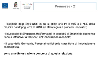 Premesse - 2
- l’esempio degli Stati Uniti, in cui si stima che tra il 50% e il 75% della
crescita dal dopoguerra al 2010 sia stata legata a processi innovativi;
- il successo di Singapore, trasformatasi in poco più di 20 anni da economia
“labour intensive” a “hotspot” dell’innovazione mondiale;
- il caso della Germania, Paese ai vertici delle classifiche di innovazione e
competitività,
sono una dimostrazione concreta di questa relazione.
 