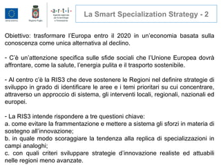 La Smart Specialization Strategy - 2
Obiettivo: trasformare l’Europa entro il 2020 in un’economia basata sulla
conoscenza come unica alternativa al declino.
- C’è un’attenzione specifica sulle sfide sociali che l’Unione Europea dovrà
affrontare, come la salute, l’energia pulita e il trasporto sostenibile.
- Al centro c’è la RIS3 che deve sostenere le Regioni nel definire strategie di
sviluppo in grado di identificare le aree e i temi prioritari su cui concentrare,
attraverso un approccio di sistema, gli interventi locali, regionali, nazionali ed
europei.
- La RIS3 intende rispondere a tre questioni chiave:
a. come evitare la frammentazione e mettere a sistema gli sforzi in materia di
sostegno all’innovazione;
b. in quale modo scoraggiare la tendenza alla replica di specializzazioni in
campi analoghi;
c. con quali criteri sviluppare strategie d’innovazione realiste ed attuabili
nelle regioni meno avanzate.
 