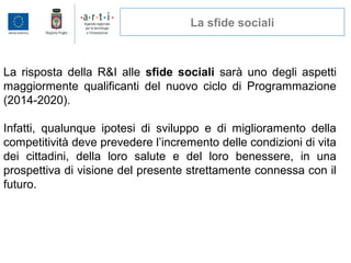 La sfide sociali
La risposta della R&I alle sfide sociali sarà uno degli aspetti
maggiormente qualificanti del nuovo ciclo di Programmazione
(2014-2020).
Infatti, qualunque ipotesi di sviluppo e di miglioramento della
competitività deve prevedere l’incremento delle condizioni di vita
dei cittadini, della loro salute e del loro benessere, in una
prospettiva di visione del presente strettamente connessa con il
futuro.
 