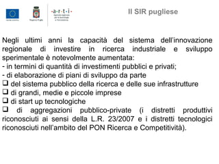 Negli ultimi anni la capacità del sistema dell’innovazione
regionale di investire in ricerca industriale e sviluppo
sperimentale è notevolmente aumentata:
- in termini di quantità di investimenti pubblici e privati;
- di elaborazione di piani di sviluppo da parte
 del sistema pubblico della ricerca e delle sue infrastrutture
 di grandi, medie e piccole imprese
 di start up tecnologiche
 di aggregazioni pubblico-private (i distretti produttivi
riconosciuti ai sensi della L.R. 23/2007 e i distretti tecnologici
riconosciuti nell’ambito del PON Ricerca e Competitività).
Il SIR pugliese
 