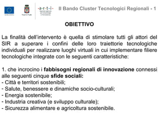 OBIETTIVO
La finalità dell’intervento è quella di stimolare tutti gli attori del
SIR a superare i confini delle loro traiettorie tecnologiche
individuali per realizzare luoghi virtuali in cui implementare filiere
tecnologiche integrate con le seguenti caratteristiche:
1. che incrocino i fabbisogni regionali di innovazione connessi
alle seguenti cinque sfide sociali:
- Città e territori sostenibili;
- Salute, benessere e dinamiche socio-culturali;
- Energia sostenibile;
- Industria creativa (e sviluppo culturale);
- Sicurezza alimentare e agricoltura sostenibile.
Il Bando Cluster Tecnologici Regionali - 1
 