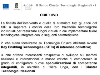 OBIETTIVO
La finalità dell’intervento è quella di stimolare tutti gli attori del
SIR a superare i confini delle loro traiettorie tecnologiche
individuali per realizzare luoghi virtuali in cui implementare filiere
tecnologiche integrate con le seguenti caratteristiche:
2. che siano focalizzate su Tecnologie Chiave Abilitanti ovvero
Key EnablingTechnologies (KETs) di interesse collettivo;
3. che offrano interessanti prospettive di sviluppo sui mercati
nazionali e internazionali a masse critiche di competenze in
grado di configurare nuove specializzazioni di competenze
integrabili, in un’ottica di filiera lunga, con i Cluster
Tecnologici Nazionali
Il Bando Cluster Tecnologici Regionali - 2
 