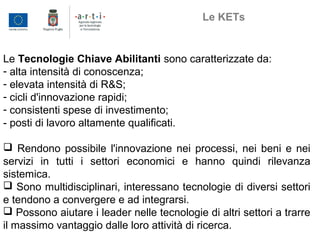 Le Tecnologie Chiave Abilitanti sono caratterizzate da:
- alta intensità di conoscenza;
- elevata intensità di R&S;
- cicli d'innovazione rapidi;
- consistenti spese di investimento;
- posti di lavoro altamente qualificati.
 Rendono possibile l'innovazione nei processi, nei beni e nei
servizi in tutti i settori economici e hanno quindi rilevanza
sistemica.
 Sono multidisciplinari, interessano tecnologie di diversi settori
e tendono a convergere e ad integrarsi.
 Possono aiutare i leader nelle tecnologie di altri settori a trarre
il massimo vantaggio dalle loro attività di ricerca.
Le KETs
 