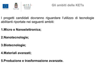 I progetti candidati dovranno riguardare l’utilizzo di tecnologie
abilitanti riportate nei seguenti ambiti:
1.Micro e Nanoelettronica;
2.Nanotecnologie;
3.Biotecnologie;
4.Materiali avanzati;
5.Produzione e trasformazione avanzate.
Gli ambiti delle KETs
 