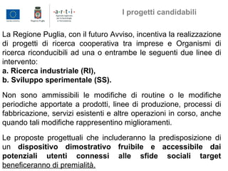 La Regione Puglia, con il futuro Avviso, incentiva la realizzazione
di progetti di ricerca cooperativa tra imprese e Organismi di
ricerca riconducibili ad una o entrambe le seguenti due linee di
intervento:
a. Ricerca industriale (RI),
b. Sviluppo sperimentale (SS).
Non sono ammissibili le modifiche di routine o le modifiche
periodiche apportate a prodotti, linee di produzione, processi di
fabbricazione, servizi esistenti e altre operazioni in corso, anche
quando tali modifiche rappresentino miglioramenti.
Le proposte progettuali che includeranno la predisposizione di
un dispositivo dimostrativo fruibile e accessibile dai
potenziali utenti connessi alle sfide sociali target
beneficeranno di premialità.
I progetti candidabili
 