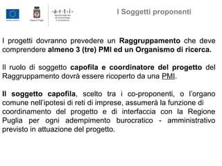 I progetti dovranno prevedere un Raggruppamento che deve
comprendere almeno 3 (tre) PMI ed un Organismo di ricerca.
Il ruolo di soggetto capofila e coordinatore del progetto del
Raggruppamento dovrà essere ricoperto da una PMI.
Il soggetto capofila, scelto tra i co-proponenti, o l’organo
comune nell’ipotesi di reti di imprese, assumerà la funzione di
coordinamento del progetto e di interfaccia con la Regione
Puglia per ogni adempimento burocratico - amministrativo
previsto in attuazione del progetto.
I Soggetti proponenti
 