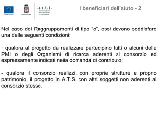 Nel caso dei Raggruppamenti di tipo “c”, essi devono soddisfare
una delle seguenti condizioni:
- qualora al progetto da realizzare partecipino tutti o alcuni delle
PMI o degli Organismi di ricerca aderenti al consorzio ed
espressamente indicati nella domanda di contributo;
- qualora il consorzio realizzi, con proprie strutture e proprio
patrimonio, il progetto in A.T.S. con altri soggetti non aderenti al
consorzio stesso.
I beneficiari dell’aiuto - 2
 