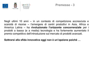 Negli ultimi 10 anni – in un contesto di competizione accresciuta e
scarsità di risorse – l’emergere di centri produttivi in Asia, Africa e
America Latina – ha rivoluzionato l’orizzonte concorrenziale per i
prodotti a bassa (e a media) tecnologia e ha fortemente aumentato il
premio competitivo dell’introduzione sul mercato di prodotti avanzati.
Sottrarsi alla sfida innovativa oggi non è un’opzione poiché …
Premesse - 3
 