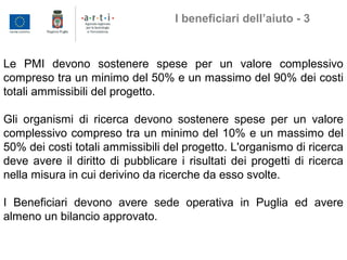 Le PMI devono sostenere spese per un valore complessivo
compreso tra un minimo del 50% e un massimo del 90% dei costi
totali ammissibili del progetto.
Gli organismi di ricerca devono sostenere spese per un valore
complessivo compreso tra un minimo del 10% e un massimo del
50% dei costi totali ammissibili del progetto. L'organismo di ricerca
deve avere il diritto di pubblicare i risultati dei progetti di ricerca
nella misura in cui derivino da ricerche da esso svolte.
I Beneficiari devono avere sede operativa in Puglia ed avere
almeno un bilancio approvato.
I beneficiari dell’aiuto - 3
 