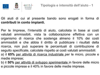 Gli aiuti di cui al presente bando sono erogati in forma di
contributi in conto impianti.
Per le Imprese, l’intensità di aiuto, calcolata in base ai costi
valutati ammissibili, vista la collaborazione effettiva con un
organismo di ricerca che sostenga almeno il 10% dei costi
ammissibili e che abbia il diritto di pubblicare i risultati della
ricerca, non può superare le percentuali di contribuzione di
seguito specificate, calcolate rispetto ai costi valutati ammissibili:
a) il 65% per attività di ricerca industriale per le micro, piccole e
medie imprese;
b) il 50% per attività di sviluppo sperimentale in favore delle micro
e piccole imprese e il 40% in favore delle medie imprese.
Tipologia e intensità dell’aiuto - 1
 