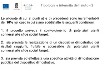 Le aliquote di cui ai punti a) e b) precedenti sono incrementabili
del 10% nel caso in cui siano soddisfatte le seguenti condizioni:
1. il progetto preveda il coinvolgimento di potenziali utenti
connessi alle sfide sociali target;
2. sia prevista la realizzazione di un dispositivo dimostrativo dei
risultati raggiunti, fruibile e accessibile dai potenziali utenti
connessi alle sfide sociali target;
3. sia prevista ed effettuata una specifica attività di dimostrazione
pubblica del dispositivo dimostrativo.
Tipologia e intensità dell’aiuto - 2
 