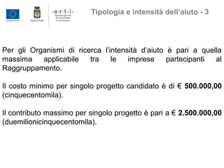 Per gli Organismi di ricerca l’intensità d’aiuto è pari a quella
massima applicabile tra le imprese partecipanti al
Raggruppamento.
Il costo minimo per singolo progetto candidato è di € 500.000,00
(cinquecentomila).
Il contributo massimo per singolo progetto è pari a € 2.500.000,00
(duemilionicinquecentomila).
Tipologia e intensità dell’aiuto - 3
 