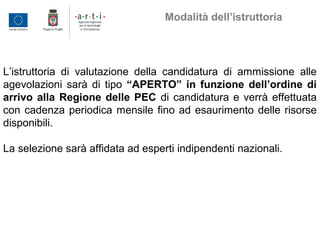 L’istruttoria di valutazione della candidatura di ammissione alle
agevolazioni sarà di tipo “APERTO” in funzione dell’ordine di
arrivo alla Regione delle PEC di candidatura e verrà effettuata
con cadenza periodica mensile fino ad esaurimento delle risorse
disponibili.
La selezione sarà affidata ad esperti indipendenti nazionali.
Modalità dell’istruttoria
 