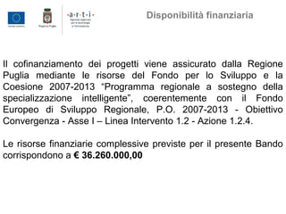 Il cofinanziamento dei progetti viene assicurato dalla Regione
Puglia mediante le risorse del Fondo per lo Sviluppo e la
Coesione 2007-2013 “Programma regionale a sostegno della
specializzazione intelligente”, coerentemente con il Fondo
Europeo di Sviluppo Regionale, P.O. 2007-2013 - Obiettivo
Convergenza - Asse I – Linea Intervento 1.2 - Azione 1.2.4.
Le risorse finanziarie complessive previste per il presente Bando
corrispondono a € 36.260.000,00
Disponibilità finanziaria
 