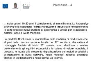 … nei prossimi 10-20 anni il cambiamento si intensificherà. La knoweldge
economy e la cosiddetta “Terza Rivoluzione Industriale”rimescoleranno
le carte creando nuovi orizzonti di opportunità e vincoli per le aziende e i
sistemi Paese a livello mondiale.
La predetta Rivoluzione si manifesterà nelle modalità di produzione che,
al pari della meccanizzazione tessile nel 17° secolo e alla catena di
montaggio fordista di inizio 20° secolo, sono destinate a mutare
profondamente gli equilibri economici e la catena di valore mondiale. Il
processo è legato alla crescente digitalizzazione dei metodi produttivi e
all’interazione di nuovi software, nuovi materiali, robotica avanzata,
stampa in tre dimensioni e nuovi servizi via Internet.
Premesse - 4
 