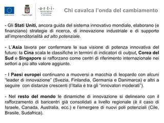 - Gli Stati Uniti, ancora guida del sistema innovativo mondiale, elaborano (e
finanziano) strategie di ricerca, di innovazione industriale e di supporto
all’imprenditorialità ad alto potenziale.
- L’Asia lavora per confermare le sua visione di potenza innovativa del
futuro: la Cina scala le classifiche in termini di indicatori di output, Corea del
Sud e Singapore si rafforzano come centri di riferimento internazionale nei
settori a più alto valore aggiunto.
- I Paesi europei continuano a muoversi a macchia di leopardo con alcuni
“leader di innovazione” (Svezia, Finlandia, Germania e Danimarca) e altri a
seguire con distanze crescenti (l’Italia è tra gli “innovatori moderati”).
- Nel resto del mondo le dinamiche di innovazione si delineano con il
rafforzamento di baricentri già consolidati a livello regionale (è il caso di
Israele, Canada, Australia, ecc.) e l’emergere di nuovi poli potenziali (Cile,
Brasile, Sudafrica).
Chi cavalca l’onda del cambiamento
 