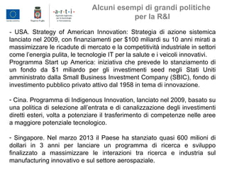 - USA. Strategy of American Innovation: Strategia di azione sistemica
lanciato nel 2009, con finanziamenti per $100 miliardi su 10 anni mirati a
massimizzare le ricadute di mercato e la competitività industriale in settori
come l’energia pulita, le tecnologie IT per la salute e i veicoli innovativi.
Programma Start up America: iniziativa che prevede lo stanziamento di
un fondo da $1 miliardo per gli investimenti seed negli Stati Uniti
amministrato dalla Small Business Investment Company (SBIC), fondo di
investimento pubblico privato attivo dal 1958 in tema di innovazione.
- Cina. Programma di Indigenous Innovation, lanciato nel 2009, basato su
una politica di selezione all’entrata e di canalizzazione degli investimenti
diretti esteri, volta a potenziare il trasferimento di competenze nelle aree
a maggiore potenziale tecnologico.
- Singapore. Nel marzo 2013 il Paese ha stanziato quasi 600 milioni di
dollari in 3 anni per lanciare un programma di ricerca e sviluppo
finalizzato a massimizzare le interazioni tra ricerca e industria sul
manufacturing innovativo e sul settore aerospaziale.
Alcuni esempi di grandi politiche
per la R&I
 
