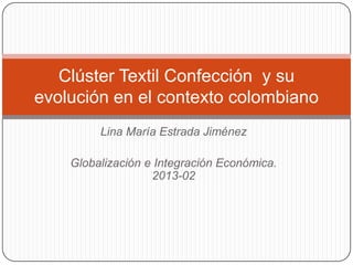 Lina María Estrada Jiménez
Globalización e Integración Económica.
2013-02
Clúster Textil Confección y su
evolución en el contexto colombiano
 