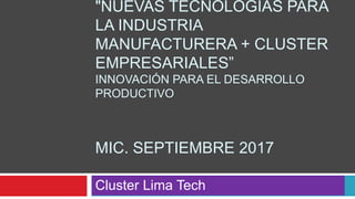 "NUEVAS TECNOLOGÍAS PARA
LA INDUSTRIA
MANUFACTURERA + CLUSTER
EMPRESARIALES”
INNOVACIÓN PARA EL DESARROLLO
PRODUCTIVO
MIC. SEPTIEMBRE 2017
Cluster Lima Tech
 
