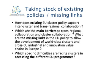 Taking stock of existing 
policies / missing links 
• How does existing EU cluster policy support 
inter-cluster and trans-regional collaboration ? 
• Which are the main barriers to trans-regional 
collaboration and cluster collaboration ?? WWhhaatt 
are the missing links in the EU policy to allow 
the development of world-class clusters and 
cross-EU industrial and innovation value 
chains in Europe ? 
• Which specific difficulties are facing clusters in 
accessing the different EU programmes? 
 