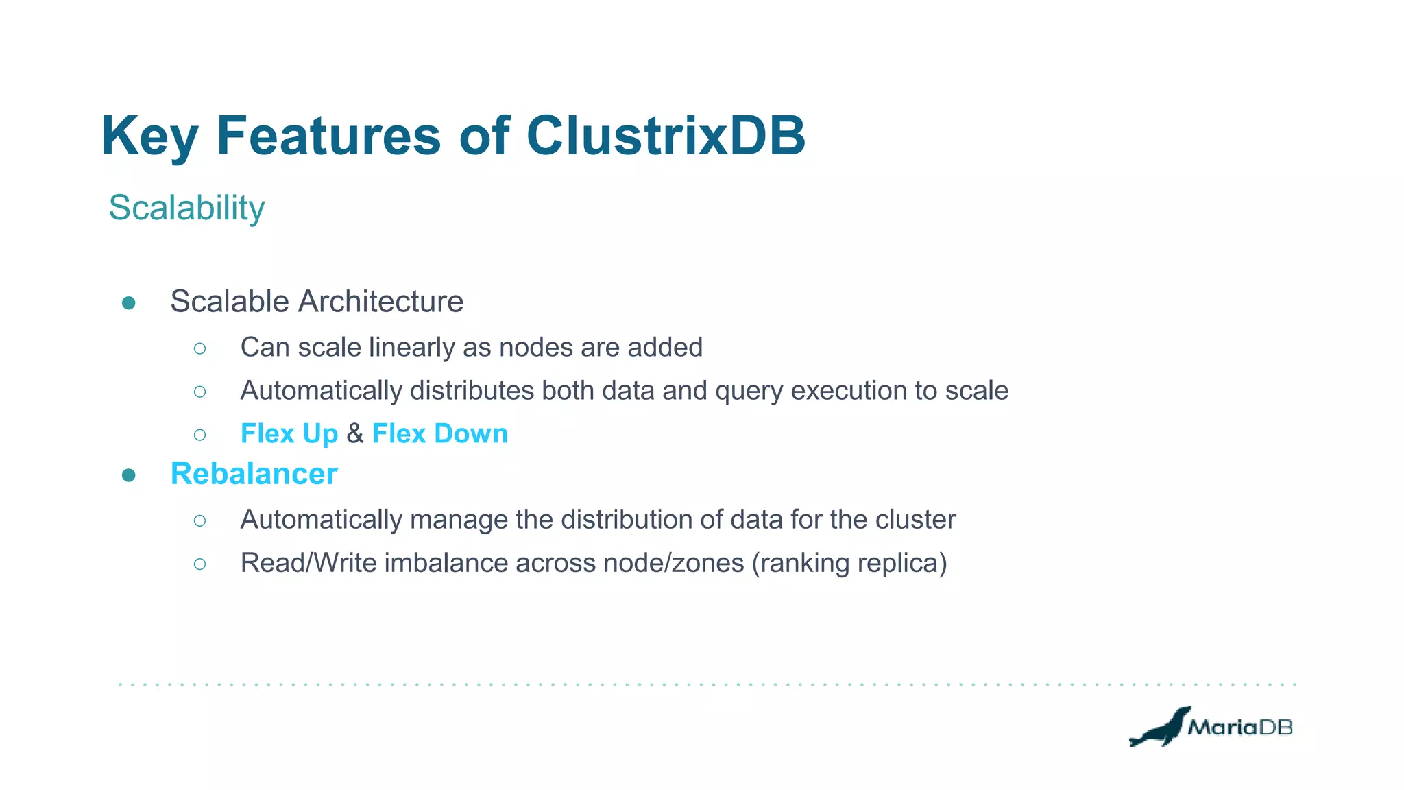 Key Features of ClustrixDB
Scalability
● Scalable Architecture
○ Can scale linearly as nodes are added
○ Automatically distributes both data and query execution to scale
○ Flex Up & Flex Down
● Rebalancer
○ Automatically manage the distribution of data for the cluster
○ Read/Write imbalance across node/zones (ranking replica)
 