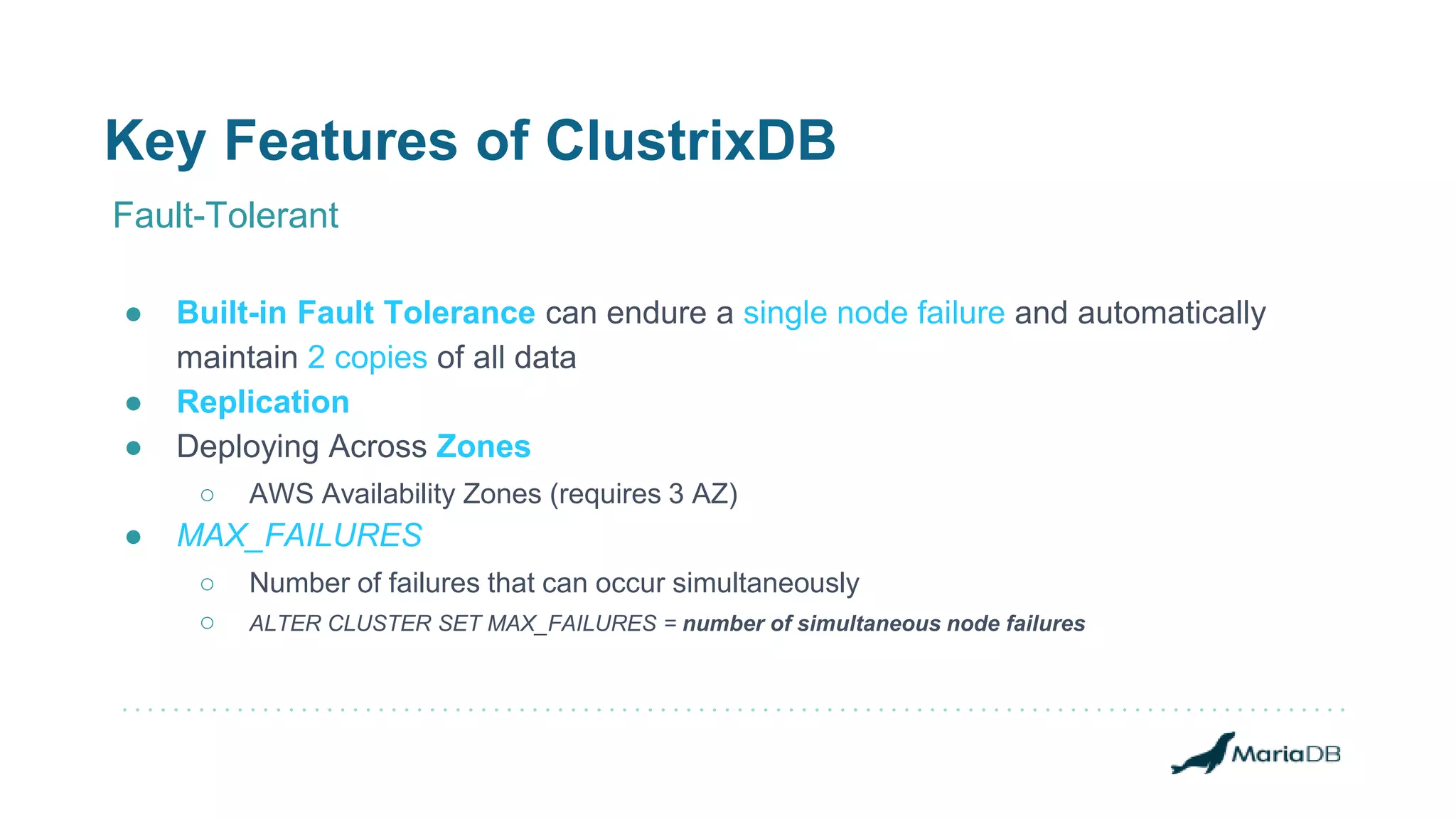 Key Features of ClustrixDB
Fault-Tolerant
● Built-in Fault Tolerance can endure a single node failure and automatically
maintain 2 copies of all data
● Replication
● Deploying Across Zones
○ AWS Availability Zones (requires 3 AZ)
● MAX_FAILURES
○ Number of failures that can occur simultaneously
○ ALTER CLUSTER SET MAX_FAILURES = number of simultaneous node failures
 