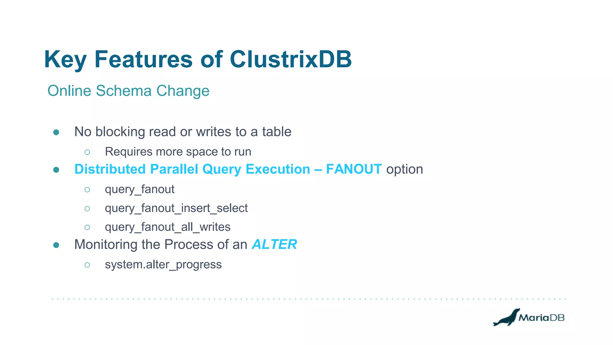 Key Features of ClustrixDB
Online Schema Change
● No blocking read or writes to a table
○ Requires more space to run
● Distributed Parallel Query Execution – FANOUT option
○ query_fanout
○ query_fanout_insert_select
○ query_fanout_all_writes
● Monitoring the Process of an ALTER
○ system.alter_progress
 