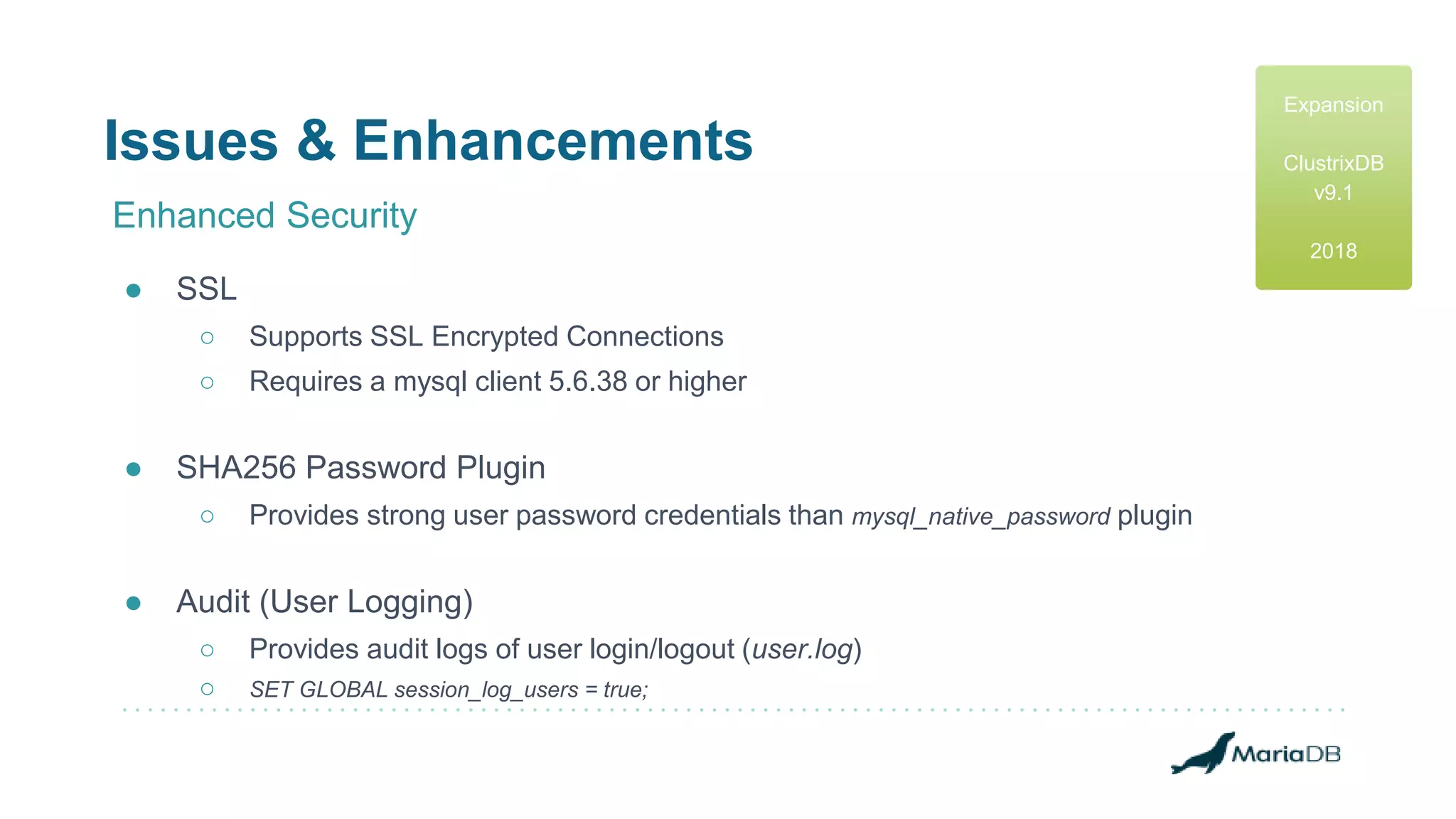 Issues & Enhancements
Enhanced Security
● SSL
○ Supports SSL Encrypted Connections
○ Requires a mysql client 5.6.38 or higher
● SHA256 Password Plugin
○ Provides strong user password credentials than mysql_native_password plugin
● Audit (User Logging)
○ Provides audit logs of user login/logout (user.log)
○ SET GLOBAL session_log_users = true;
Expansion
ClustrixDB
v9.1
2018
 