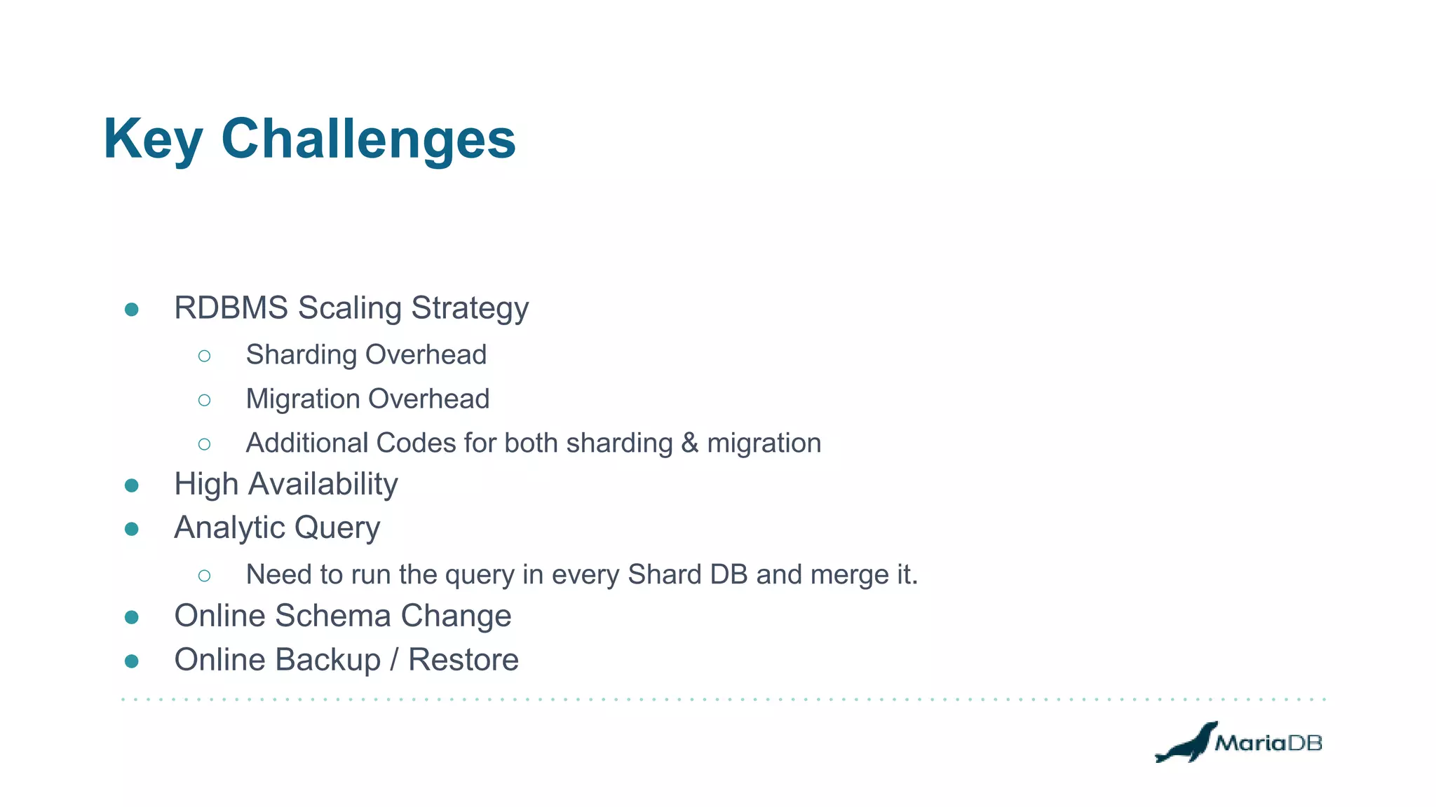 Key Challenges
● RDBMS Scaling Strategy
○ Sharding Overhead
○ Migration Overhead
○ Additional Codes for both sharding & migration
● High Availability
● Analytic Query
○ Need to run the query in every Shard DB and merge it.
● Online Schema Change
● Online Backup / Restore
 