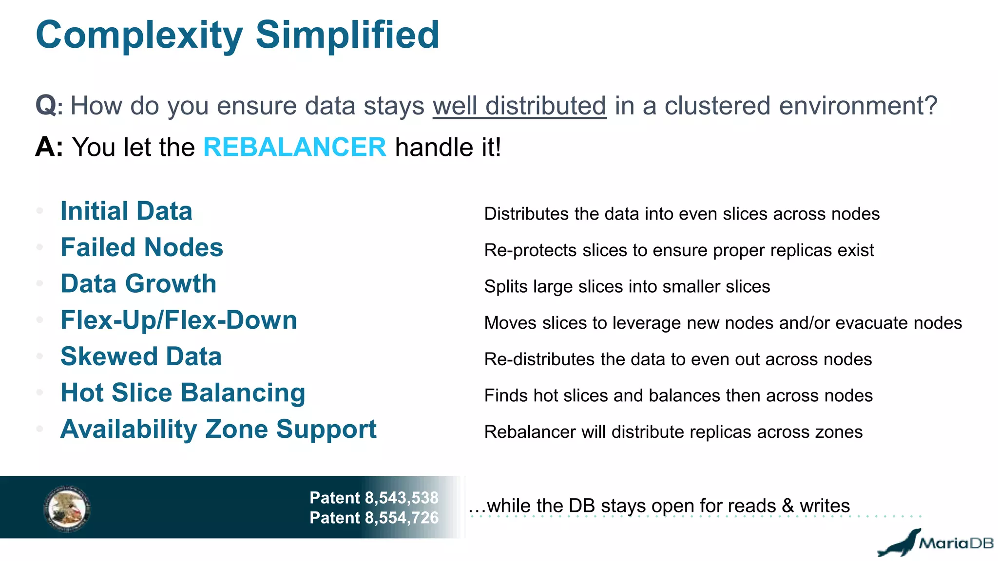 Complexity Simplified
Q: How do you ensure data stays well distributed in a clustered environment?
• Initial Data Distributes the data into even slices across nodes
• Failed Nodes Re-protects slices to ensure proper replicas exist
• Data Growth Splits large slices into smaller slices
• Flex-Up/Flex-Down Moves slices to leverage new nodes and/or evacuate nodes
• Skewed Data Re-distributes the data to even out across nodes
• Hot Slice Balancing Finds hot slices and balances then across nodes
• Availability Zone Support Rebalancer will distribute replicas across zones
…while the DB stays open for reads & writesPatent 8,543,538
Patent 8,554,726
A: You let the REBALANCER handle it!
 