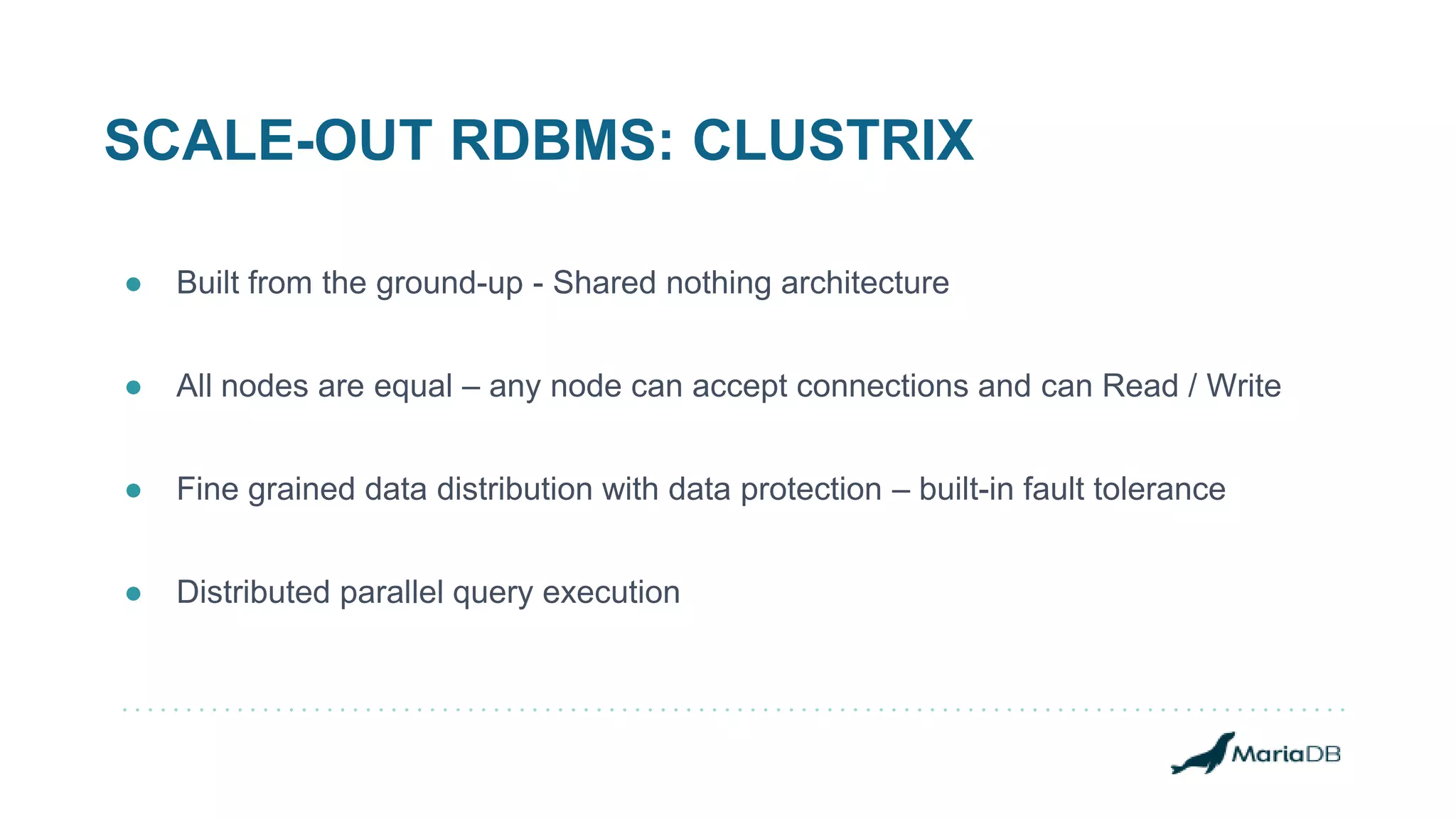 SCALE-OUT RDBMS: CLUSTRIX
● Built from the ground-up - Shared nothing architecture
● All nodes are equal – any node can accept connections and can Read / Write
● Fine grained data distribution with data protection – built-in fault tolerance
● Distributed parallel query execution
 