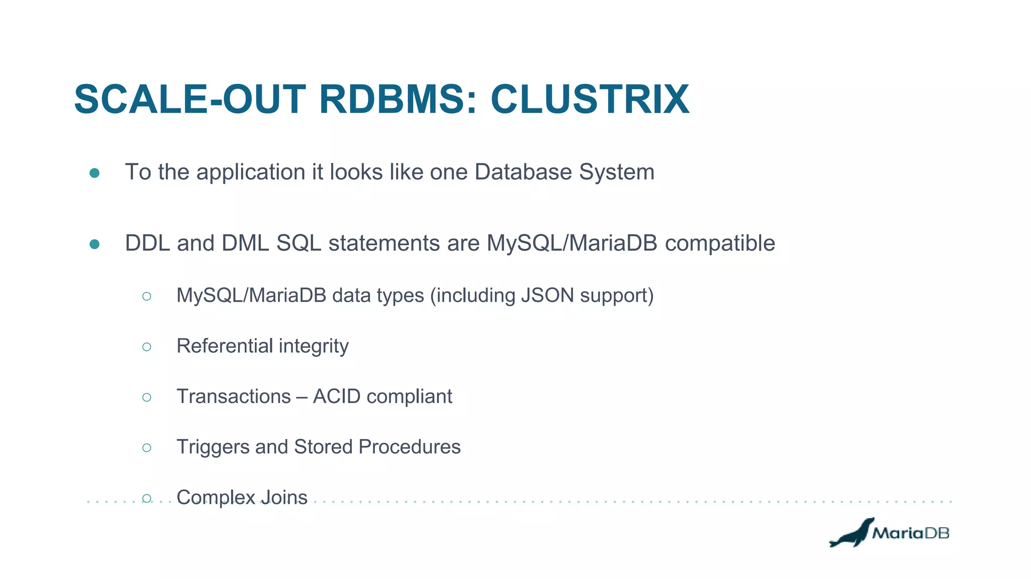 SCALE-OUT RDBMS: CLUSTRIX
● To the application it looks like one Database System
● DDL and DML SQL statements are MySQL/MariaDB compatible
○ MySQL/MariaDB data types (including JSON support)
○ Referential integrity
○ Transactions – ACID compliant
○ Triggers and Stored Procedures
○ Complex Joins
 