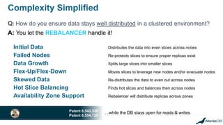 Complexity Simplified
Q: How do you ensure data stays well distributed in a clustered environment?
• Initial Data Distributes the data into even slices across nodes
• Failed Nodes Re-protects slices to ensure proper replicas exist
• Data Growth Splits large slices into smaller slices
• Flex-Up/Flex-Down Moves slices to leverage new nodes and/or evacuate nodes
• Skewed Data Re-distributes the data to even out across nodes
• Hot Slice Balancing Finds hot slices and balances then across nodes
• Availability Zone Support Rebalancer will distribute replicas across zones
…while the DB stays open for reads & writesPatent 8,543,538
Patent 8,554,726
A: You let the REBALANCER handle it!
 