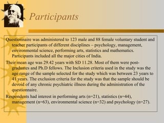Participants 
Questionnaire was administered to 123 male and 88 female voluntary student and 
teacher participants of different disciplines – psychology, management, 
environmental science, performing arts, statistics and mathematics. 
Participants included all the major cities of India. 
Their mean age was 29.42 years with SD 11.28. Most of them were post-graduates 
and Ph.D fellows. The Inclusion criteria used in the study was the 
age range of the sample selected for the study which was between 23 years to 
41 years. The exclusion criteria for the study was that the sample should be 
devoid of any chronic psychiatric illness during the administration of the 
questionnaire. 
Respondents had interest in performing arts (n=21), statistics (n=44), 
management (n=63), environmental science (n=32) and psychology (n=27). 
 