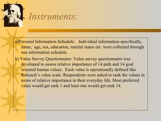 Instruments: 
a)Personal Information Schedule: Individual information specifically, 
name, age, sex, education, marital status etc. were collected through 
one information schedule. 
b) Value Survey Questionnaire- Value survey questionnaire was 
developed to assess relative importance of 14 path and 14 goal 
oriented human values. Each value is operationally defined like 
Rokeach’s value scale. Respondents were asked to rank the values in 
terms of relative importance in their everyday life. Most preferred 
value would get rank 1 and least one would get rank 14. 
 