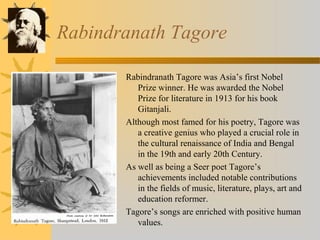 Rabindranath Tagore 
Rabindranath Tagore was Asia’s first Nobel 
Prize winner. He was awarded the Nobel 
Prize for literature in 1913 for his book 
Gitanjali. 
Although most famed for his poetry, Tagore was 
a creative genius who played a crucial role in 
the cultural renaissance of India and Bengal 
in the 19th and early 20th Century. 
As well as being a Seer poet Tagore’s 
achievements included notable contributions 
in the fields of music, literature, plays, art and 
education reformer. 
Tagore’s songs are enriched with positive human 
values. 
 