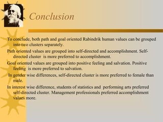Conclusion 
To conclude, both path and goal oriented Rabindrik human values can be grouped 
into two clusters separately. 
Path oriented values are grouped into self-directed and accomplishment. Self-directed 
cluster is more preferred to accomplishment. 
Goal oriented values are grouped into positive feeling and salvation. Positive 
feeling is more preferred to salvation. 
In gender wise differences, self-directed cluster is more preferred to female than 
male. 
In interest wise difference, students of statistics and performing arts preferred 
self-directed cluster. Management professionals preferred accomplishment 
values more. 
 