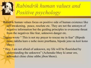 Rabindrik human values and 
Positive psychology 
Rabidrik human values focus on positive side of human existence like 
self-awakening, peace, resolute etc. They are not the antonym of 
negative information but the guiding principles to overcome threat 
from the negatives like fear, unknown danger etc. 
Tagore wrote “ This is not my prayer to rescue me in fear” (Bipode 
more rakkha karo e nohe more prarthana, bipode jeno na kori kono 
bhoy) : 
“ Hey, I am not afraid of unknown, my life will be flourished by 
understanding the unknown” (Achenake bhoy ki amar ore, 
achenakei chine chine uthbe jibon bhore). 
 
