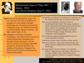 Rabindranath Tagore (7 May 1861 – 7 
August, 1941) 
and Martin Seligman (Aug,12, 1942) 
Tagore was not Psychologist by degree. He 
was seer poet. His area of research was 
dynamics in consciousness through 
performing arts. He understood nature by 
composing songs. His method of research 
was observing the changes in nature – the 
light, sound, water, air etc. 
But Seligman is Professor of Positive 
Psychology. He started career in search of 
learned helplessness and depression 
through animal experiment. Later he 
moves to positive psychology and builds 
up theories of learned optimism, the 
antidote of depression. Seligman has 
observed role of positive information in 
clinical intervention. 
Though they are different by profession, by nationality and 
by research methods, they are similar in some areas. 
Both stress on importance of positive values in 
psychological intervention. They assign weight on 
positive information of human existence like freedom, 
peace, harmony etc. Seligman tried to move our 
attention to six character strengths in his theory ‘: 
wisdom/knowledge, courage, humanity, justice, 
temperance, and transcendence 
Both of them are against labelling people in terms of 
certain psychiatric disorders. 
Both stress on inner control, freedom to think, and act. 
Both built institution. Tagore built ‘Shanti niketan’ (the 
abode of peace). Seligman built Institute of Positive 
Psychology. 
By using Tagore’s theory in therapy, it is noted that 
Tagore’s songs possess some human values that can 
be used as diagnosis and clinical intervention 
specially depression, Obsessive compulsive disorder 
and anxiety. 
D. Dutta Roy, Indian Statistical Institute, Kolkata, 
D. Dutta Roy, Indian Statistical Institute, Kolkata, 
Asia –Pacific Social Science Conference, Malaysia, 8.11.2014 
Asia –Pacific Social Science Conference, Malaysia, 8.11.2014 
 