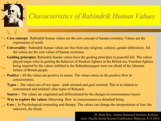 Characteristics of Rabindrik Human Values 
Core concept: Rabindrik human values are the core concept of human existence. Values are the 
expressions of worth. 
Universality: Rabindrik human values are free from any religions, cultures, gender differences. All 
the values are the core values of human existence. 
Guiding principles: Rabindrik human values have the guiding principles in peaceful life. The values 
played major roles in guiding the behavior of freedom fighters in the British era. Freedom fighters 
being inspired by the values imbibed in the Rabindrasangeet were not afraid of the inhuman 
torture of British people. 
Positive : All the values are positive in nature. The values stress on the positive flow in 
consciousness. 
Types : The values are of two types – path oriented and goal oriented. This is in relation to 
instrumental and terminal value types of Rokeach. 
Source : The values are originated and differentiated by the changes in consciousness layers. 
Way to explore the values: Observing flow in consciousness as detached being. 
Uses : In Psychological counseling and therapy. The values can change the interpretation of fear, the 
unknown, the threat. 
D. Dutta Roy, Indian Statistical Institute, Kolkata, 
D. Dutta Roy, Indian Statistical Institute, Kolkata, 
Asia –Pacific Social Science Conference, Malaysia, 8.11.2014 
Asia –Pacific Social Science Conference, Malaysia, 8.11.2014 
 