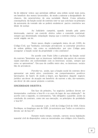 12
há de elaborar textos que permitam edificar uma ordem social mais justa,
em benefício dos menos favorecidos, de modo a minorar a desigualdade de
chances, tão característica de uma sociedade liberal. Como primeira
consequência da função social do contrato tem-se que com base no princípio
da autonomia da vontade não se poderá estabelecer pactos contrários aos
ideais de justiça
Ao Judiciário cumprirá, quando instado pela parte
interessada, exercer um controle efetivo sobre o conteúdo contratual,
sempre que determinada estipulação impeça que o contrato exerça a função
social exigida em lei.
Neste passo, dispõe o parágrafo único, do art. 2.035, do
Código Civil, que "nenhuma convenção prevalecerá se contrariar preceitos
de ordem pública, tais como os estabelecidos por este Código para
assegurar a função social da propriedade e dos contratos".
De acordo com Paulo Lôbo o princípio da função social
do contrato "determina que os interesses individuais das partes do contrato
sejam exercidos em conformidade com os interesses sociais, sempre que
estes se apresentem". Em caso de conflito entre eles, os interesses sociais
hão de prevalecer.
Percebe-se, assim, que a função social do contrato deve
apresentar um matiz ativo, consistente em comportamentos positivos
(prestações de fazer), de modo a impor, aos figurantes daquele negócio
jurídico um dever de atuação em benefício de outrem e não, tão-somente,
um dever de não causar prejuízo a outrem.
SINCERIDADE OBJETIVA
Em face do primeiro, "os negócios jurídicos devem ser
interpretados conforme a boa-fé e os usos do lugar de sua celebração"; de
acordo com o segundo, os contratantes, "são obrigados a guardar, assim na
conclusão do contrato, como em sua execução, os princípios de probidade
e boa-fé".
Ao comentar o art. 1.443 do Código Civil de 1916, Clóvis
Beviláqua, no longínquo ano de 1926, já sustentava que "todos os contractos
devem ser de boa fé".
Durante muito tempo, contudo, careceu nossa legislação
material civil de disposições como as encontradas nos códigos civis francês,
 