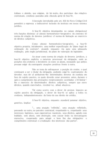 13
italiano e alemão, que exigiam, de há muito, dos partícipes das relações
contratuais, condutas pautadas pela cláusula geral de boa-fé.
A inovação introduzida pelo art. 422 do Novo Código Civil
permitirá a expressa e indiscutível inclusão do instituto em nosso sistema
jurídico.
A boa-fé objetiva desempenha no campo obrigacional
três funções distintas: a) cânone hermenêutico-integrativo do contrato; b)
norma de criação de deveres jurídicos; c) norma de limitação ao exercício
de direitos subjetivos.
Como cânone hermenêutico-integrativo, a boa-fé
objetiva propicia, inicialmente, uma melhor especificação do "plano legal de
ordenação do contrato", atuando enquanto via para uma adequada
realização, pelo órgão jurisdicional, do plano de valoração do legislador.
Ao atuar como norma de criação de deveres jurídicos, a
boa-fé objetiva explicita a natureza processual da obrigação, onde as
posições dos credores e devedores às vezes se aluem, ensejando que ambos
possam exigir da contraparte atuações positivas frente à outra.
Não se trata de enfraquecer a posição do credor, o qual
continuará a ser o titular da obrigação, podendo exigi-la coativamente do
devedor, mas de: a) atribuírem-lhe determinados deveres de conduta em
face do sujeito passivo, os quais deverão estar presentes antes, durante e
após o cumprimento das prestações reciprocamente acordadas; e b) limitar-
lhe o exercício de determinados direitos subjetivos, sempre que estes
direitos, quando exercitados, revelem-se, afinal, abusivos.
Tal como ocorre com o dever de prestar, imposto ao
sujeito passivo da obrigação, o dever de boa-fé se aplica a todos os
credores, independentemente da fonte do seu direito de crédito.
A boa-fé objetiva, enquanto standard, patamar objetivo,
genérico, implica:
"... uma atuação ‘refletida’, uma atuação refletindo,
pensando no outro, no parceiro contratual, respeitando-o, respeitando seus
interesses legítimos, suas expectativas razoáveis, seus direitos, agindo com
lealdade, sem abuso, sem obstrução, sem causar lesão ou desvantagem
excessiva, cooperando para atingir o bom fim das obrigações: o
cumprimento contratual e a realização dos interesses das partes".
 