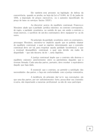 15
Ele também está presente na legislação de defesa da
concorrência, quando se proíbe, no bojo da Lei n.º 8.884, de 11 de junho de
1994, a imposição de preços excessivos, ou o aumento injustificado do
preço de bens ou serviços (inciso XXIV).
Ao discorrer acerca do equilíbrio contratual, Francesco
Messineo alude que à paridade jurídica existente no contrato corresponde,
de regra, a paridade econômica, no sentido de que, em sendo o contrato a
título oneroso, o sacrifício de um dos contratantes deve equiparar-se ao do
outro.
No princípio da paridade econômica entre os contraentes,
prossegue Messineo, encontra-se implícito aquele que se poderia chamar
de equilíbrio contratual, o qual se exprime determinando que o conteúdo
contratual deve ser tal, para respeitar aquela paridade (econômica), e que
o eventual desequilíbrio contratual, o qual seja devido em razão de
disparidade – que não decorra da lei –, seria ilegítimo.
A justiça contratual impõe que o contrato não destrua o
equilíbrio existente anteriormente entre os patrimônios daqueles que o
tiverem firmado. Cada uma das partes, portanto, deve receber o equivalente
daquilo que haja dado.
É essencial que o contrato, ao permitir a satisfação das
necessidades das partes, o faça em conformidade com a justiça comutativa.
A incidência do princípio dar-se-á nas convenções em
que uma das partes, por ser suficientemente forte, possa ditar seu conteúdo
à outra, não importando a natureza profissional ou não de seus partícipes
 