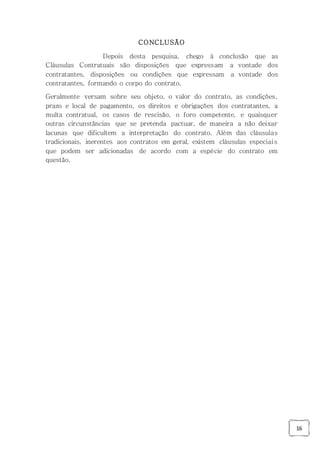 16
CONCLUSÃO
Depois desta pesquisa, chego à conclusão que as
Cláusulas Contratuais são disposições que expressam a vontade dos
contratantes, disposições ou condições que expressam a vontade dos
contratantes, formando o corpo do contrato.
Geralmente versam sobre seu objeto, o valor do contrato, as condições,
prazo e local de pagamento, os direitos e obrigações dos contratantes, a
multa contratual, os casos de rescisão, o foro competente, e quaisquer
outras circunstâncias que se pretenda pactuar, de maneira a não deixar
lacunas que dificultem a interpretação do contrato. Além das cláusulas
tradicionais, inerentes aos contratos em geral, existem cláusulas especiais
que podem ser adicionadas de acordo com a espécie do contrato em
questão.
 