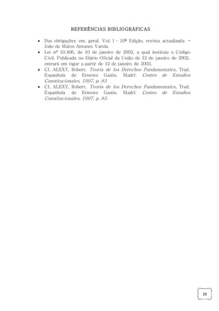 19
REFERÊNCIAS BIBLIOGRÁFICAS
 Das obrigações em, geral. Vol. I – 10ª Edição, revista actualizada -
João de Matos Antunes Varela
 Lei nº 10.406, de 10 de janeiro de 2002, a qual instituiu o Código
Civil. Publicada no Diário Oficial da União de 12 de janeiro de 2002,
entrará em vigor a partir de 12 de janeiro de 2003.
 Cf. ALEXY, Robert. Teoria de los Derechos Fundamentales. Trad.
Espanhola de Ernesto Gazón. Madri: Centro de Estudios
Constitucionales, 1997, p. 83
 Cf. ALEXY, Robert. Teoria de los Derechos Fundamentales. Trad.
Espanhola de Ernesto Gazón. Madri: Centro de Estudios
Constitucionales, 1997, p. 83.
 