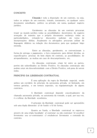 2
CONCEITO
Cláusula é toda a disposição de um contrato, ou seja,
todos os artigos de um contrato, tratado, testamento, ou qualquer outro
documento semelhante, político ou privado, em suma, qualquer negócio
jurídico.
Geralmente as cláusulas de um contrato procuram
trazer ao mundo jurídico todas as possibilidades decorrentes do negócio
avençado de maneira que o próprio documento esclareça todas as
particularidades, evitando-se discussões judiciais em torno de
interpretações dúbias. Atualmente os advogados procuram utilizar de
linguagem didática na redação dos documentos para que qualquer leigo
entenda.
Entre as cláusulas, geralmente, se convencionam a
forma de entrega e pagamento, o foro competente para dirimir dúvidas, as
especificações precisas do bem objeto do contrato, as possibilidades de
arrependimento, as multas em caso de descumprimento, etc.
As cláusulas contratuais criam lei entre as partes,
porém são subordinados ao Direito Positivo. As cláusulas contratuais não
podem estar em desconformidade com o Direito Positivo, sob pena de serem
nulas.
PRINCÍPIO DA LIBERDADE CONTRATUAL
É uma aplicação da regra da liberdade negocial, sendo
ambos um corolário do princípio da autonomia privada, só limitando, em
termos gerarias, e em termos especiais, na regulamentação de alguns
contratos.
A liberdade contratual depende conceitualmente da
chamada autonomia privada, ou autonomia da vontade, a qual, por sua vez,
é o reflexo da liberdade econômica.
O princípio da liberdade contratual pode ser apreendido
sob uma dupla dimensão: a) de fundo; e b) de forma.
Quanto ao fundo, a liberdade contratual se expressa
através de uma tripla faculdade: a) contratar ou não contratar; b) escolher
livremente seu co-contratante; c) estabelecer livremente o conteúdo do
contrato.
 