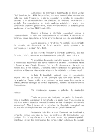 3
A liberdade de contratar é reconhecida no Novo Código
Civil Brasileiro (art. 421). Em princípio, portanto, e ressalvadas as exceções
cada vez mais frequentes, o ato de contratar, a escolha do respectivo
parceiro e o estabelecimento do conteúdo do contrato sujeitam-se à
vontade dos contratantes, os quais poderão estabelecer novos tipos
contratuais, além dos já existentes, desde que observadas as normas gerais
legalmente prescritas (NCCB, art. 425).
Quanto à forma, a liberdade contratual postula o
consensualismo. A troca de consentimentos é suficiente à conclusão do
contrato, pouco importando a forma através da qual eles são constatados.
Assim, preceitua o NCCB que "a validade da declaração
de vontade não dependerá de forma especial, senão quando a lei
expressamente a exigir" (art. 107).
Já não se pode conceder à liberdade contratual, nos dias
de hoje, contudo, o mesmo prestígio que este princípio tivera outrora.
"O arquétipo do acordo concluído depois de negociações
e concessões recíprocas das partes tornou-se um mito", sustentam André
e Brunet e Jean-Claude Ohlman. Este acordo simplesmente inexiste em
nossos dias, é bem verdade. O sistema jurídico embasado nos princípios de
igualdade e liberdade dos sujeitos dissente da realidade econômica atual.
A falta de igualdade material entre os contratantes
impede que se dê realce a um princípio que não mais reflete tal
característica. Surge, então, a necessidade de uma maior intervenção do
Estado, através da edição de normas imperativas, capazes de minorar aquela
desigualdade.
Tal constatação mereceu a reflexão de abalizados
juristas:
"Onde as partes são desiguais em poder de barganha,
onde a ‘paridade contratual’ é perturbada, e a parte mais fraca precisa de
proteção, deve a liberdade contratual deixar de ser restringida por normas
imperativas? Não é tempo de o princípio da liberdade contratual ser
substituído ou complementado pelo princípio da ‘justiça contratual’.
Sustentam Hein Kötz e Axel Flesssner ser inevitável a
pergunta, porque nos dias de hoje os contratos são formalizados sem
qualquer tipo de negociação acerca de seus termos, seja porque o poderio
econômico de um dos contratantes lhe permite ditar os termos do contrato
 